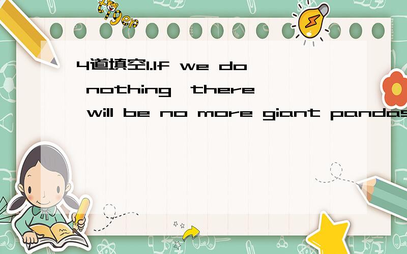 4道填空1.If we do nothing,there will be no more giant pandas.(改为同义句）If we do nothing,there _____ _____ _____ giant pandas _____ _____.2.If you don't work hard,you will not pass the exam._____ _____,_____ you will pass the exam.(改为