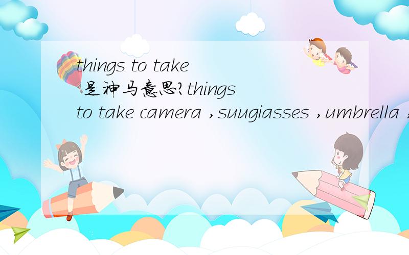 things to take 是神马意思?things to take camera ,suugiasses ,umbrella ,money and so on
