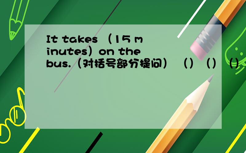 It takes （15 minutes）on the bus.（对括号部分提问） （）（）（）（）take on the bus?