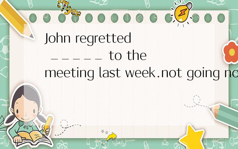 John regretted _____ to the meeting last week.not going not to go not having been going not to be going