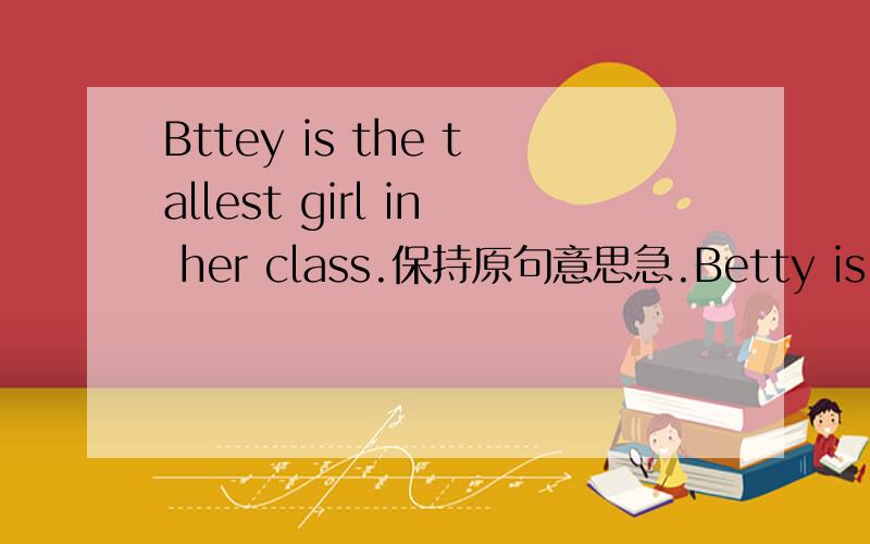 Bttey is the tallest girl in her class.保持原句意思急.Betty is（ ） （ ） （ ）（ ）girl in her class