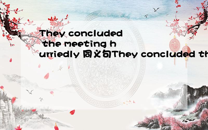 They concluded the meeting hurriedly 同义句They concluded the meeting hurriedly THEY ——TO -------- ----------- -------- THE MEETING HURRIEDLY怎么写啊They ____to______ _________ ________the meeting hurriedly