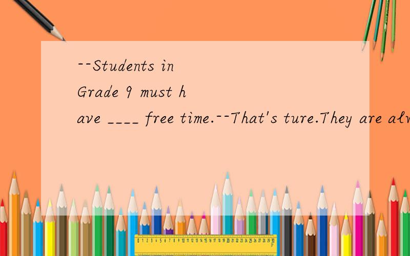 --Students in Grade 9 must have ____ free time.--That's ture.They are always busier.A.fewer B.more C.less D.much