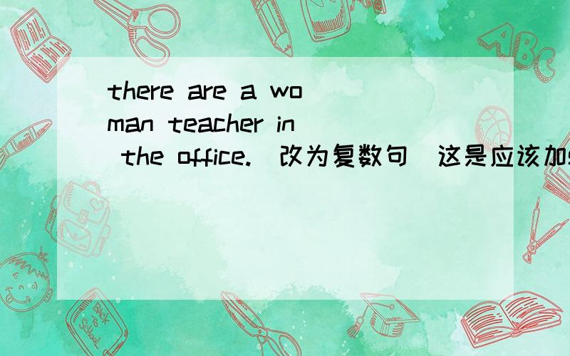 there are a woman teacher in the office.(改为复数句）这是应该加some还是many?打错了，是there is a woman teacher in the office.