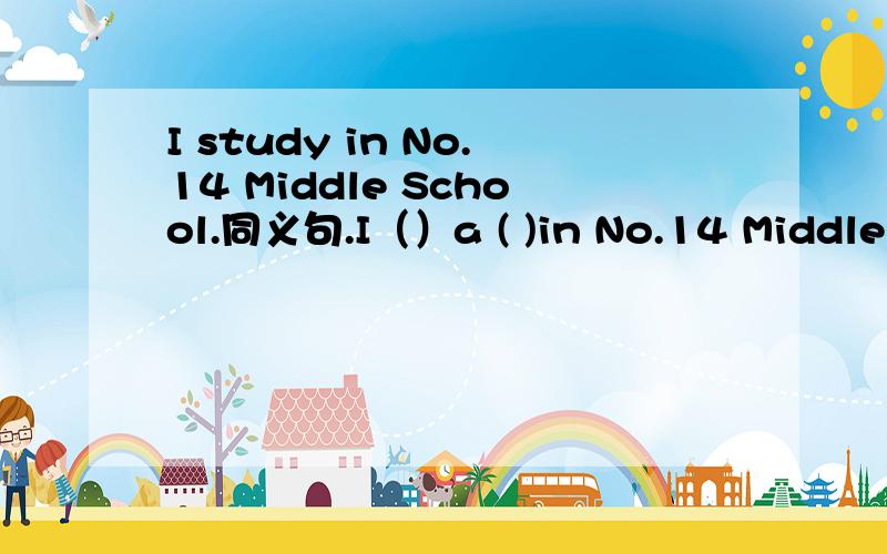 I study in No.14 Middle School.同义句.I（）a ( )in No.14 Middle School.