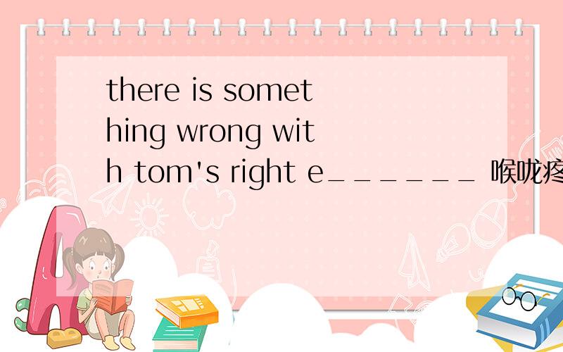 there is something wrong with tom's right e______ 喉咙疼英文