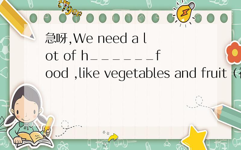 急呀,We need a lot of h______food ,like vegetables and fruit（补全单词）