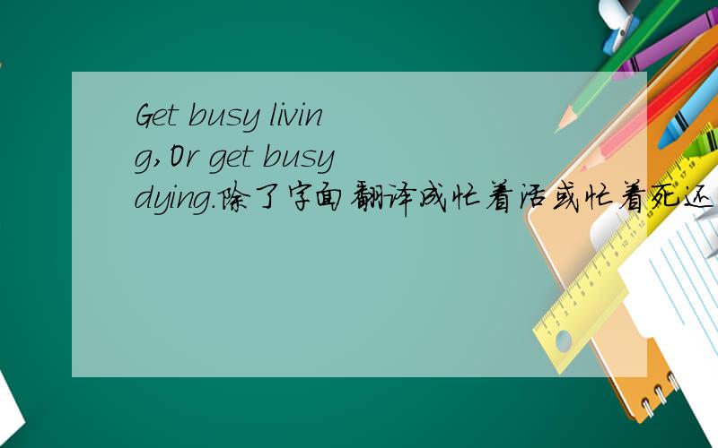 Get busy living,Or get busy dying.除了字面翻译成忙着活或忙着死还有什么合适点的翻译吗