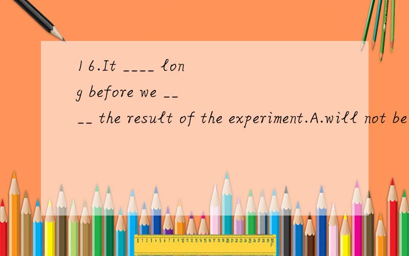 16.It ____ long before we ____ the result of the experiment.A.will not be,will know B.is ,wil16.It ____ long before we ____ the result of the experiment.A.will not be,will know B.is ,will know C.will not be ,know D.is ,know]可是不会解释为什
