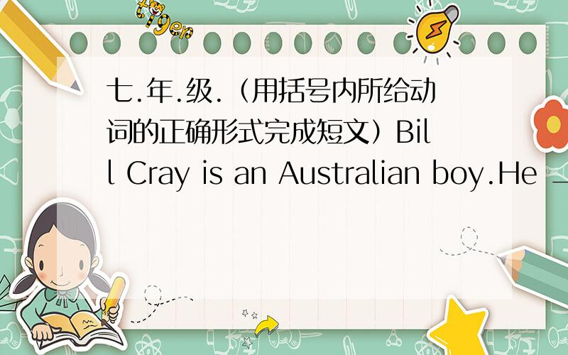 七.年.级.（用括号内所给动词的正确形式完成短文）Bill Cray is an Australian boy.He ___1__(study) at Darwin School.His father is a worker.He __2___(work)in a big car factory.His mother ___3__(be) a teacher.She _____4__(teach) Engli