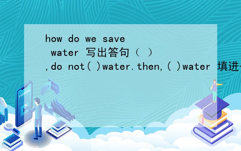 how do we save water 写出答句（ ）,do not( )water.then,( )water 填进去