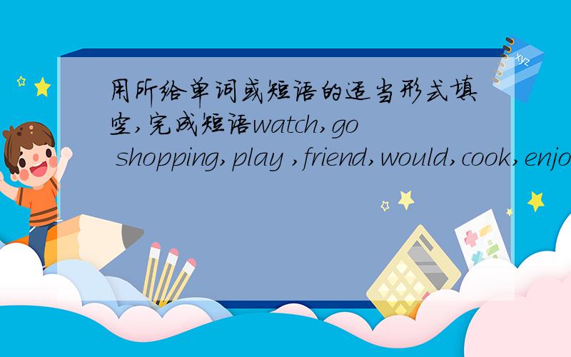 用所给单词或短语的适当形式填空,完成短语watch,go shopping,play ,friend,would,cook,enjoy go,live,buy,Dear Jenny,l have a good time in Beijing I (1)___with Lily's grandpa is a cook and he (2)___for Lily's family.So l can (3)___delicio