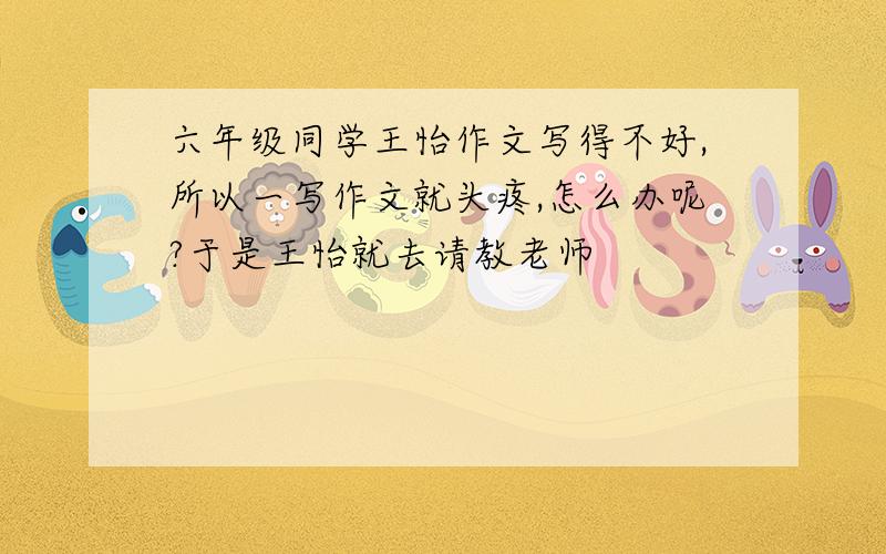 六年级同学王怡作文写得不好,所以一写作文就头疼,怎么办呢?于是王怡就去请教老师