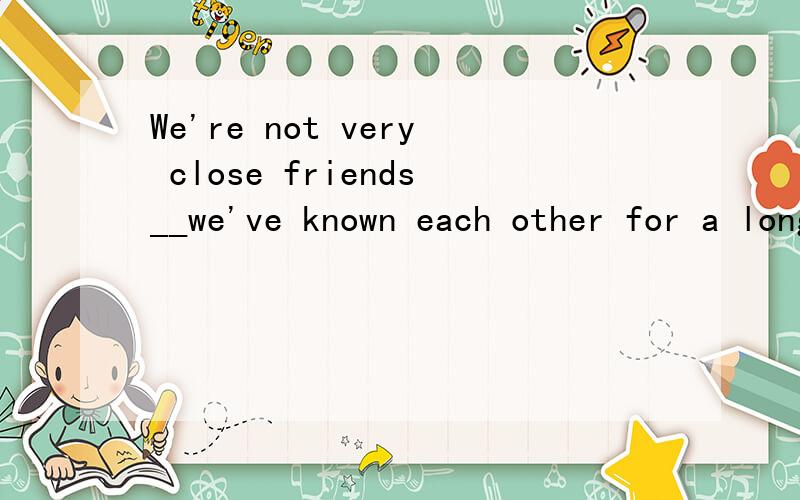 We're not very close friends__we've known each other for a long time.这里是用although 还是until