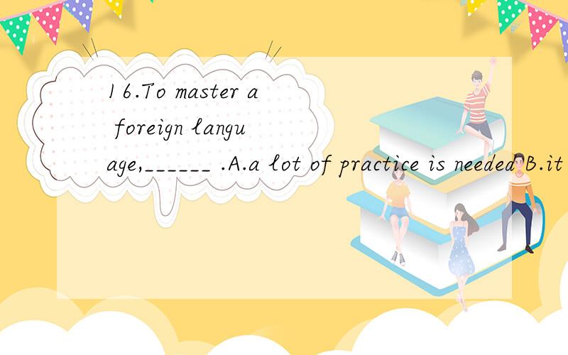 16.To master a foreign language,______ .A.a lot of practice is needed B.it needs a lot of practiceC.practice is in need of D.one needs a lot of practice