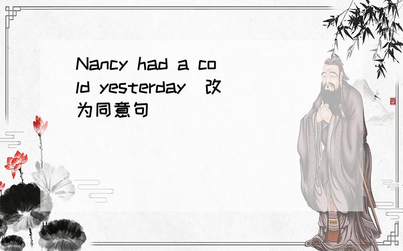 Nancy had a cold yesterday(改为同意句）