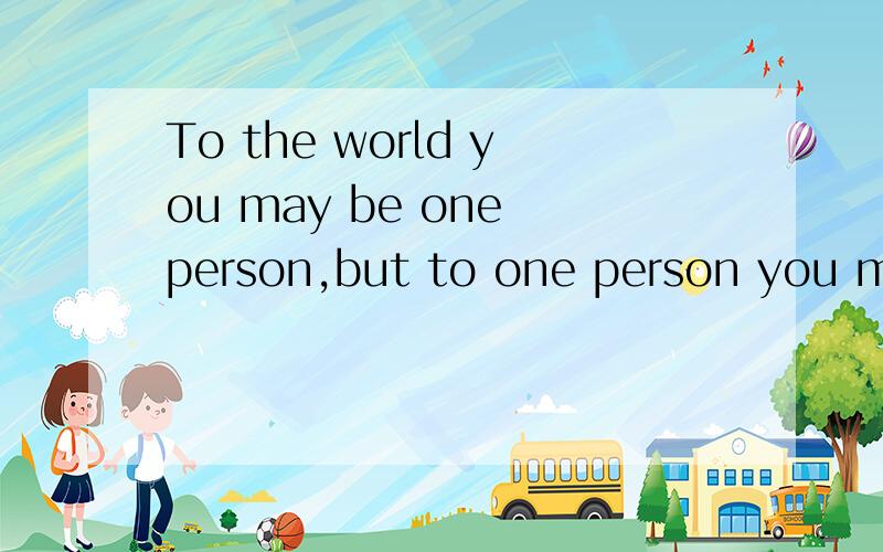 To the world you may be one person,but to one person you may be the world.