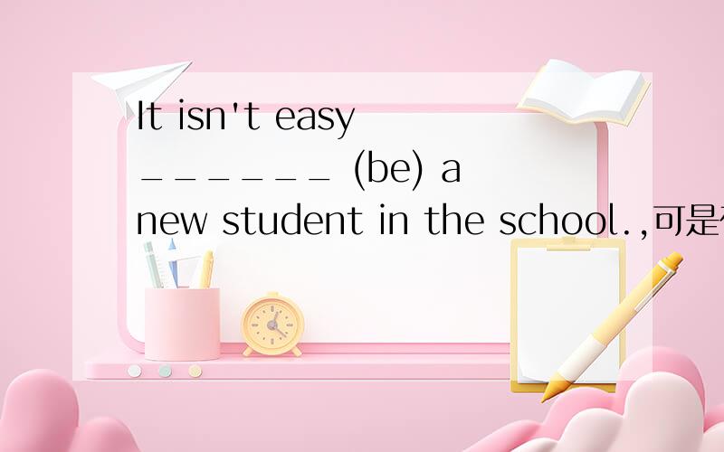 It isn't easy ______ (be) a new student in the school.,可是在新目标英语书中是填being 而不是to be ,在习题中又常考,