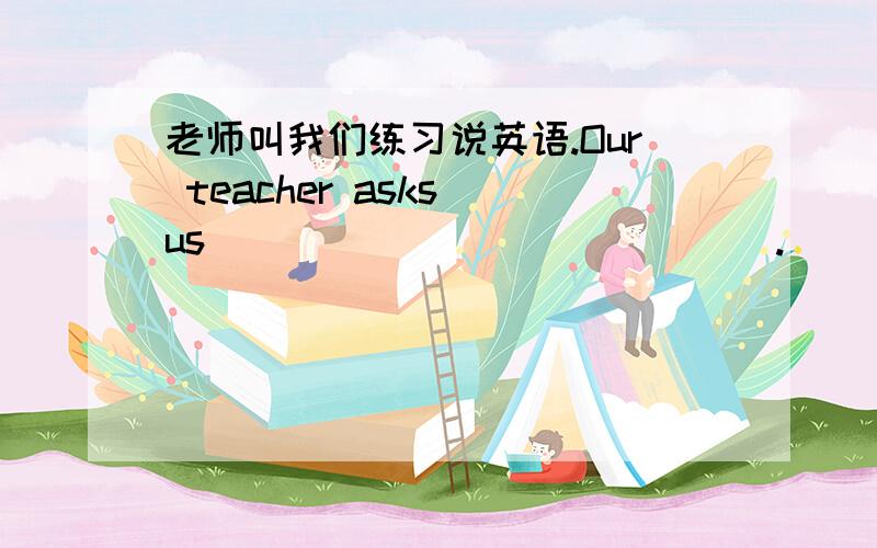 老师叫我们练习说英语.Our teacher asks us ___ ___ ___ ___.