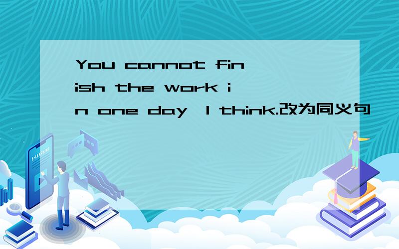 You cannot finish the work in one day,I think.改为同义句