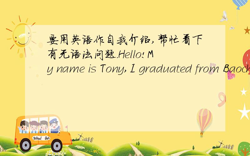 要用英语作自我介绍,帮忙看下有无语法问题.Hello!My name is Tony,I graduated from Baochu Pagoda Experimental School Hangzhou.As many students(要不要加do?),my favorite sports is swim,I like swimming in the water like a fish.Also,li