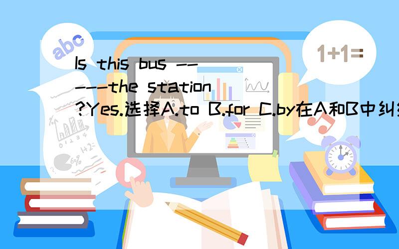 Is this bus -----the station?Yes.选择A.to B.for C.by在A和B中纠结,不知选哪一个,