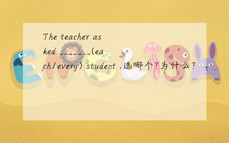 The teacher asked _______(each/every) student .选哪个?为什么?