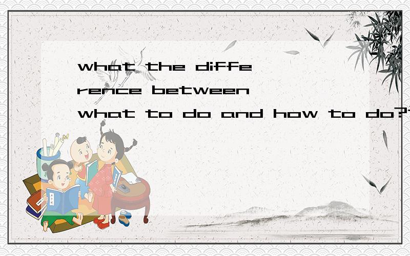 what the difference between what to do and how to do?这是一篇英语作文题,不知从何下手,100词就好~