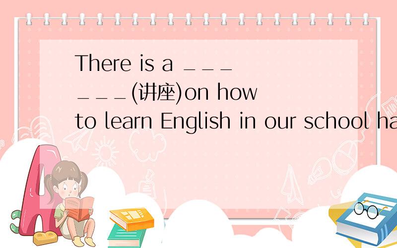 There is a ______(讲座)on how to learn English in our school hall this afternoon