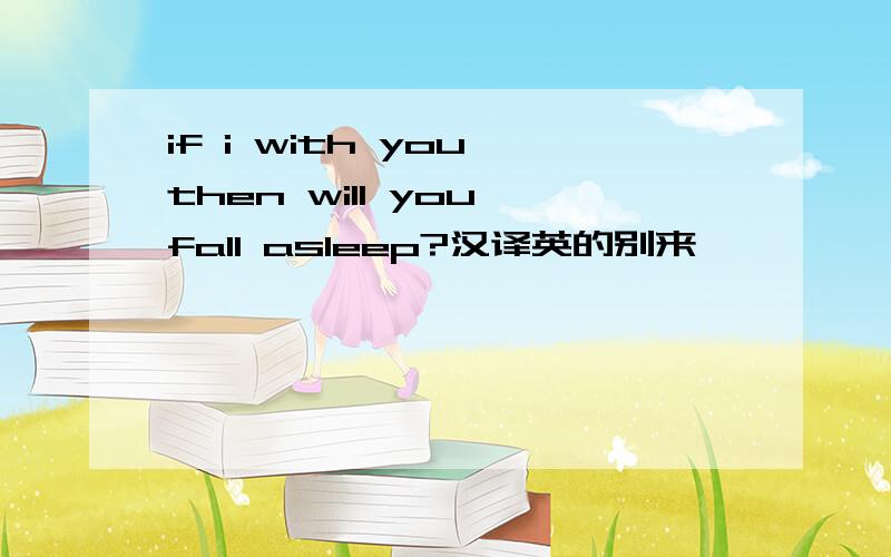 if i with you then will you fall asleep?汉译英的别来,