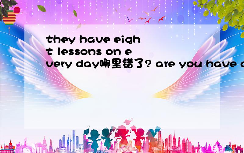 they have eight lessons on every day哪里错了? are you have a computer lesson? yes I’do .哪里错了we goto home at 4.30 p.m 哪里错了what's the time now? It’s at 8.10 哪里错了