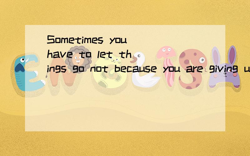 Sometimes you have to let things go not because you are giving up,but becaus