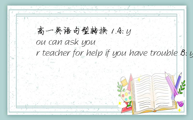 高一英语句型转换 1.A:you can ask your teacher for help if you have trouble B:you can _ _...高一英语句型转换1.A:you can ask your teacher for help if you have troubleB:you can _ _ your teacher for help if you are in trouble2.A:with time