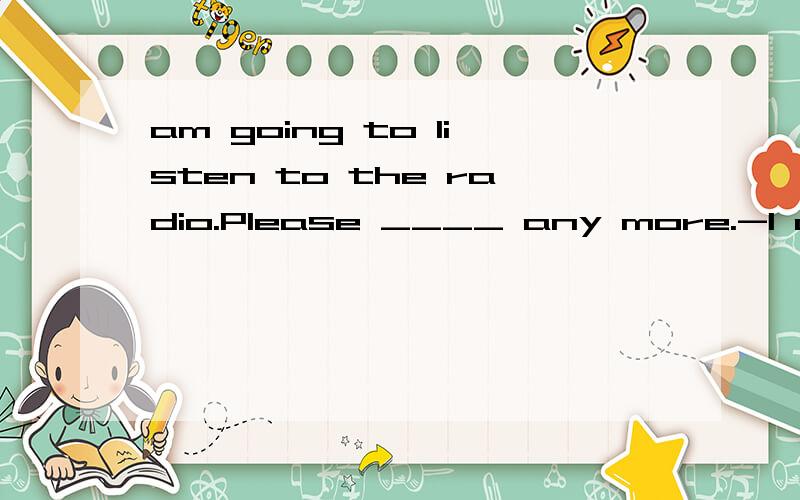 am going to listen to the radio.Please ____ any more.-I am going to listen to the radio.Please ____ any more.-A.not talk B.talk C.don't talk D.not talking