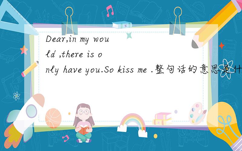 Dear,in my would ,there is only have you.So kiss me .整句话的意思是什么