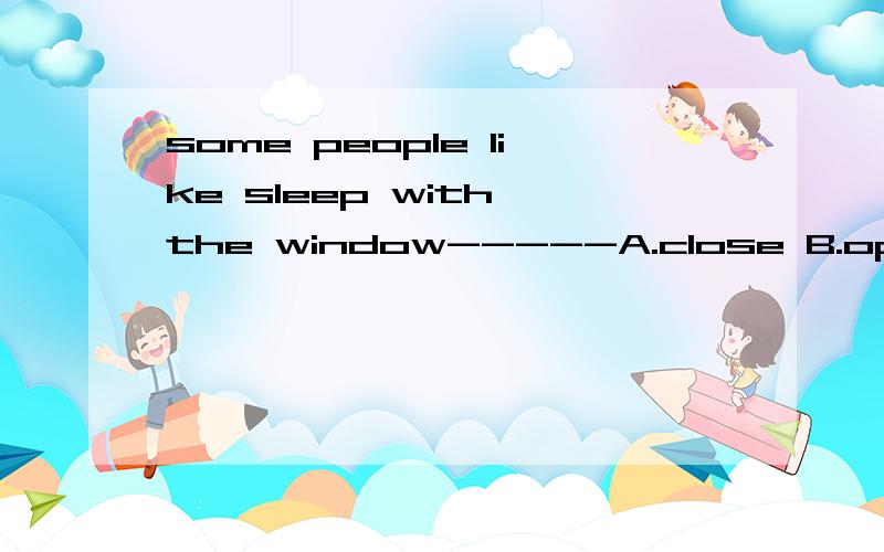some people like sleep with the window-----A.close B.open