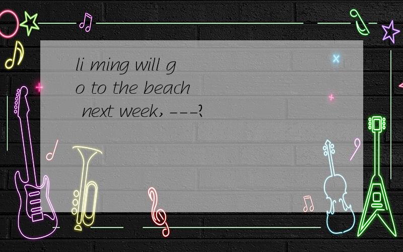 li ming will go to the beach next week,---?
