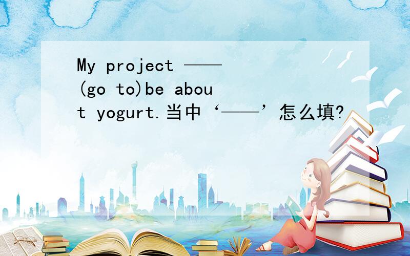 My project —— (go to)be about yogurt.当中‘——’怎么填?