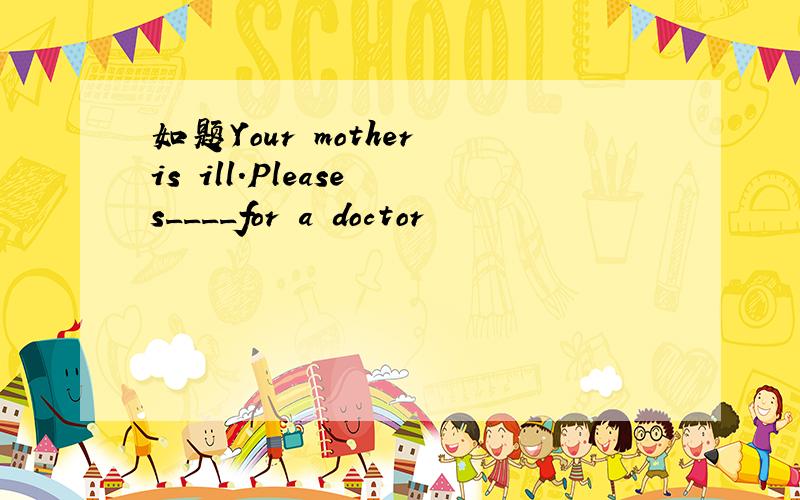 如题Your mother is ill.Please s____for a doctor
