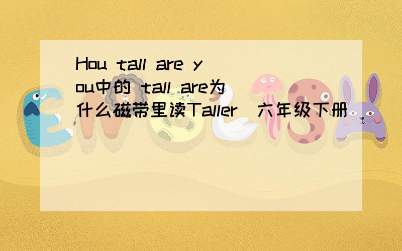 Hou tall are you中的 tall are为什么磁带里读Taller(六年级下册）