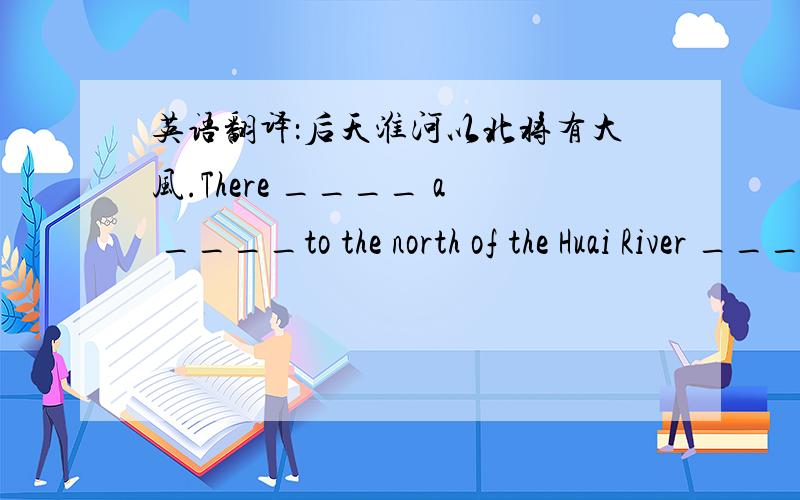 英语翻译：后天淮河以北将有大风.There ____ a ____to the north of the Huai River _________
