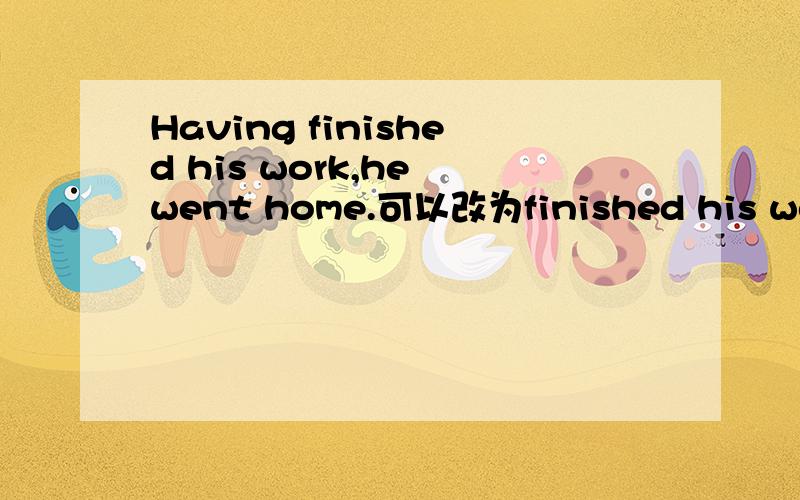Having finished his work,he went home.可以改为finished his work,he went home吗..为什么..