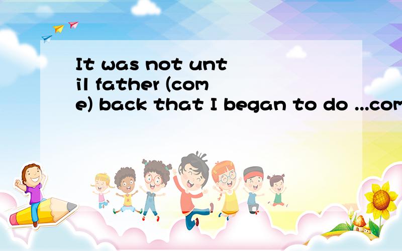 It was not until father (come) back that I began to do ...come用什么时态?