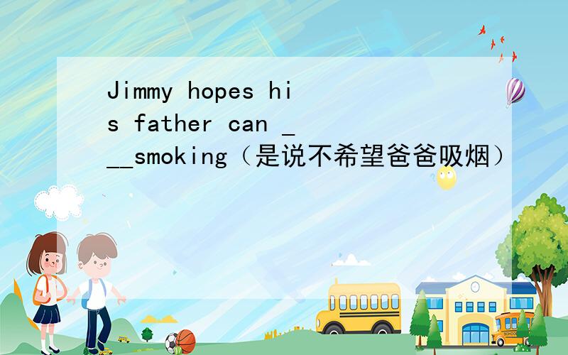 Jimmy hopes his father can ___smoking（是说不希望爸爸吸烟）