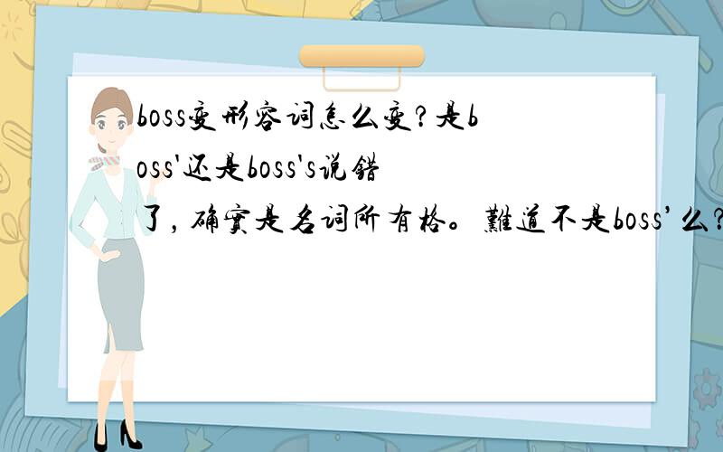 boss变形容词怎么变?是boss'还是boss's说错了，确实是名词所有格。难道不是boss’么？s后面难道不是直接加’么，比如students之类的。