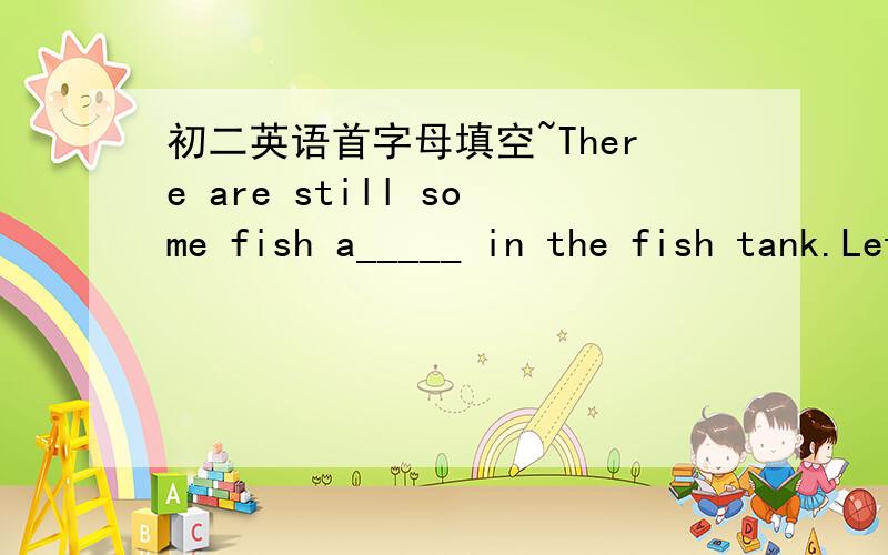 初二英语首字母填空~There are still some fish a_____ in the fish tank.Let's go to feed them.