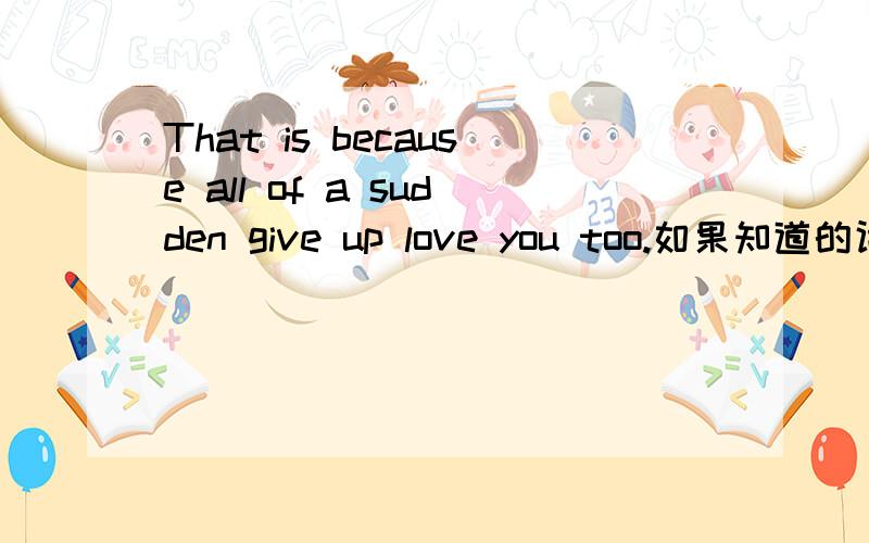 That is because all of a sudden give up love you too.如果知道的话请告诉我,我会非常感谢你的
