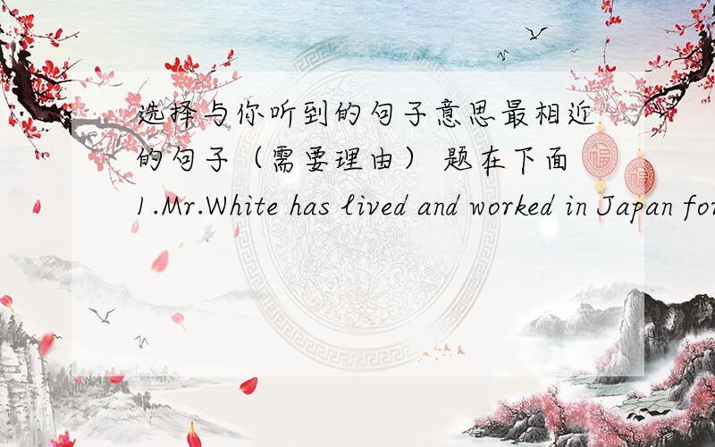 选择与你听到的句子意思最相近的句子（需要理由） 题在下面1.Mr.White has lived and worked in Japan for a week.A.Mr.White is in Japan now.B.Mr.White has not reached Japan yet.C.Mr.White has been away from Japan for a week.2.Do