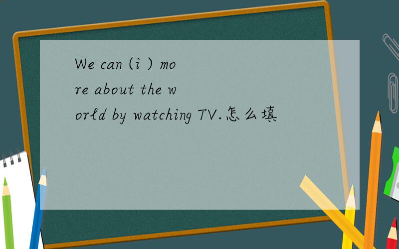 We can (i ) more about the world by watching TV.怎么填