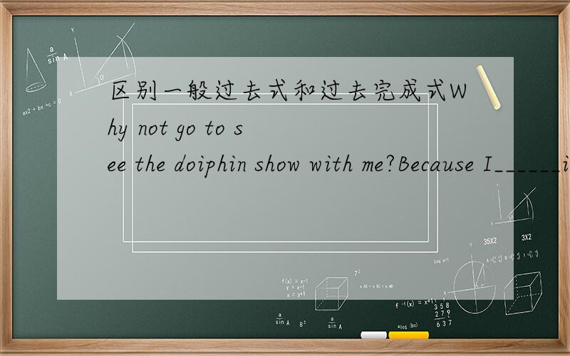 区别一般过去式和过去完成式Why not go to see the doiphin show with me?Because I______it.应该选saw,还是have seen ?为什么?